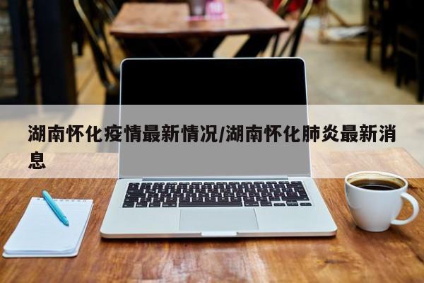 湖南怀化疫情最新情况/湖南怀化肺炎最新消息
