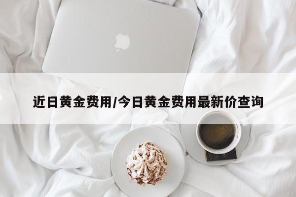 近日黄金费用/今日黄金费用最新价查询