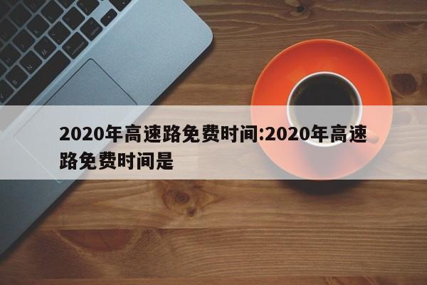 2020年高速路免费时间:2020年高速路免费时间是