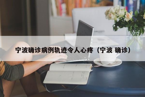 宁波确诊病例轨迹令人心疼（宁波 确诊）