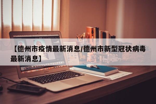 【德州市疫情最新消息/德州市新型冠状病毒最新消息】