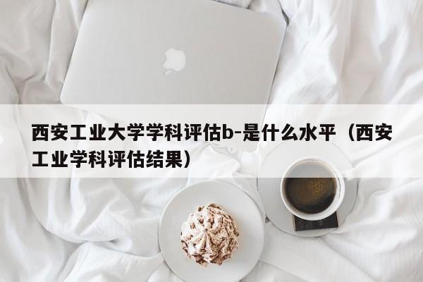 西安工业大学学科评估b-是什么水平（西安工业学科评估结果）
