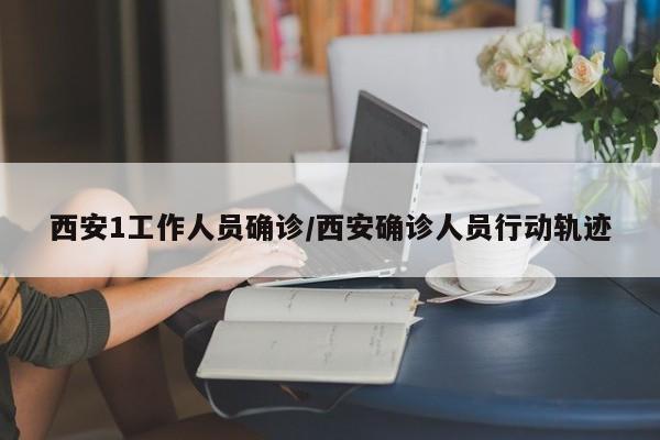 西安1工作人员确诊/西安确诊人员行动轨迹