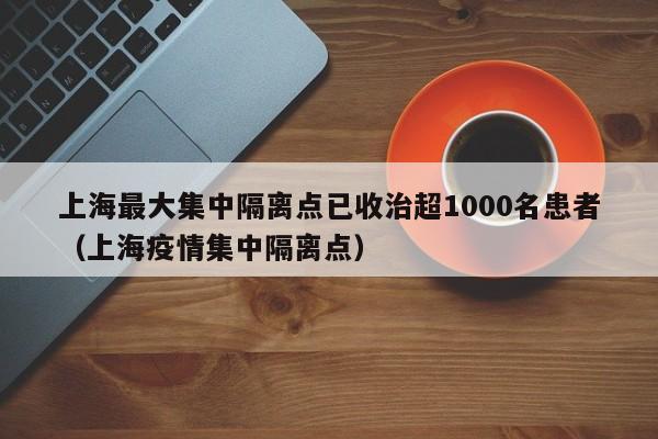 上海最大集中隔离点已收治超1000名患者（上海疫情集中隔离点）