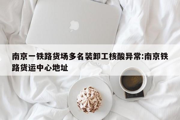 南京一铁路货场多名装卸工核酸异常:南京铁路货运中心地址