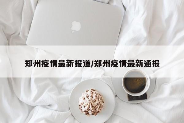 郑州疫情最新报道/郑州疫情最新通报