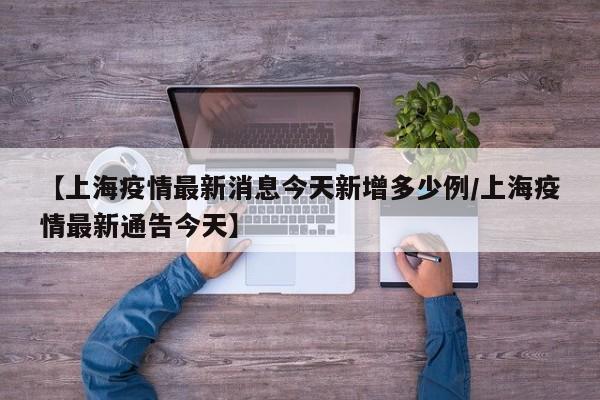 【上海疫情最新消息今天新增多少例/上海疫情最新通告今天】