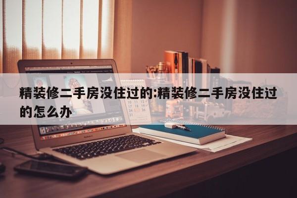 精装修二手房没住过的:精装修二手房没住过的怎么办