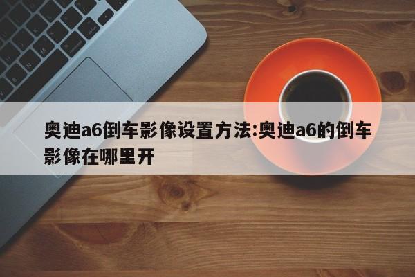 奥迪a6倒车影像设置方法:奥迪a6的倒车影像在哪里开