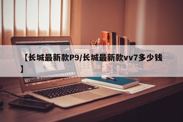 【长城最新款P9/长城最新款vv7多少钱】