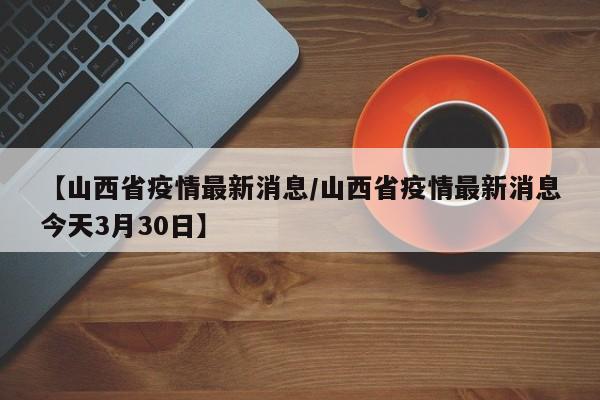 【山西省疫情最新消息/山西省疫情最新消息今天3月30日】