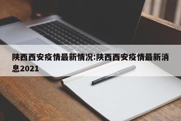 陕西西安疫情最新情况:陕西西安疫情最新消息2021