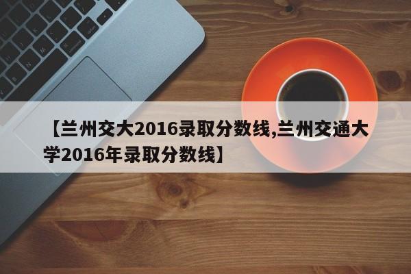 【兰州交大2016录取分数线,兰州交通大学2016年录取分数线】