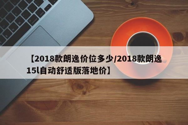 【2018款朗逸价位多少/2018款朗逸15l自动舒适版落地价】