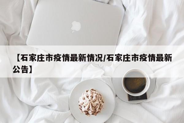 【石家庄市疫情最新情况/石家庄市疫情最新公告】