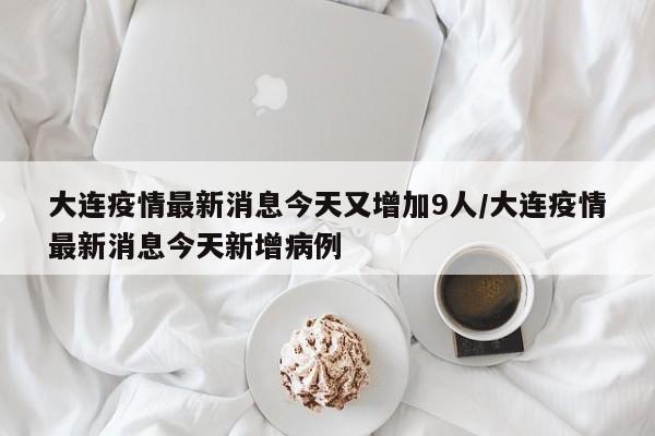 大连疫情最新消息今天又增加9人/大连疫情最新消息今天新增病例