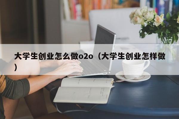 大学生创业怎么做o2o（大学生创业怎样做）