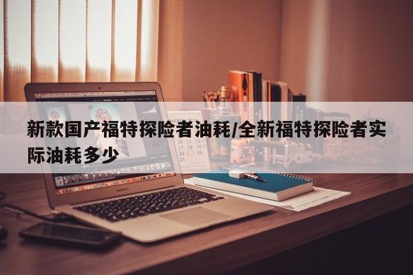 新款国产福特探险者油耗/全新福特探险者实际油耗多少
