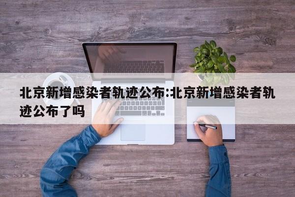 北京新增感染者轨迹公布:北京新增感染者轨迹公布了吗