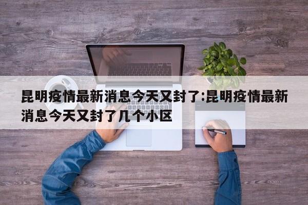 昆明疫情最新消息今天又封了:昆明疫情最新消息今天又封了几个小区