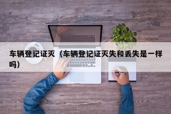 车辆登记证灭（车辆登记证灭失和丢失是一样吗）