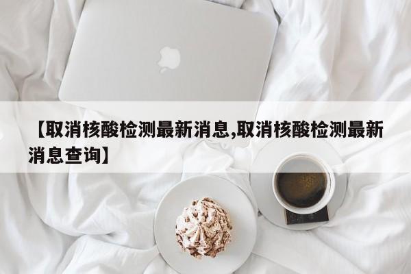 【取消核酸检测最新消息,取消核酸检测最新消息查询】