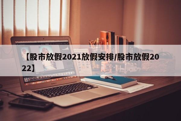 【股市放假2021放假安排/股市放假2022】