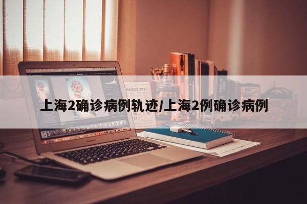 上海2确诊病例轨迹/上海2例确诊病例