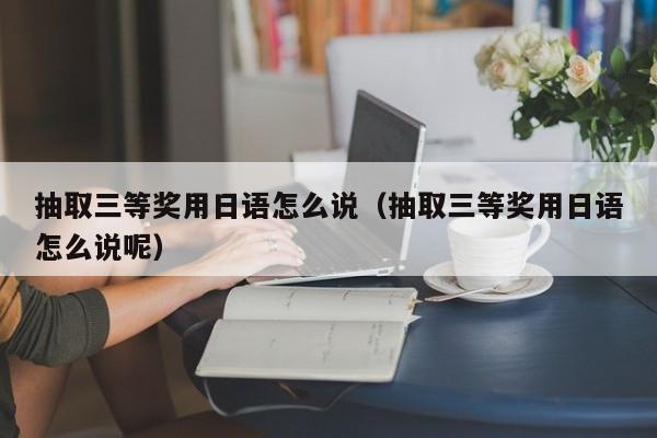 抽取三等奖用日语怎么说（抽取三等奖用日语怎么说呢）