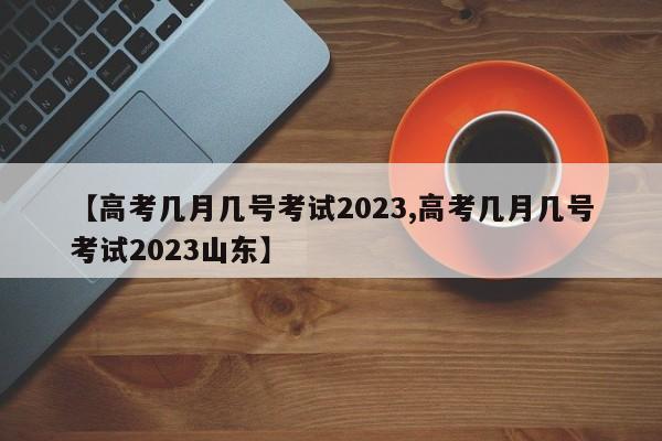 【高考几月几号考试2023,高考几月几号考试2023山东】