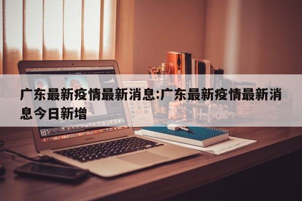 广东最新疫情最新消息:广东最新疫情最新消息今日新增