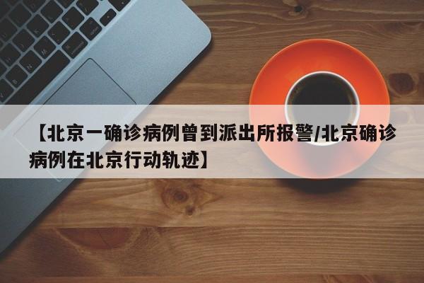 【北京一确诊病例曾到派出所报警/北京确诊病例在北京行动轨迹】
