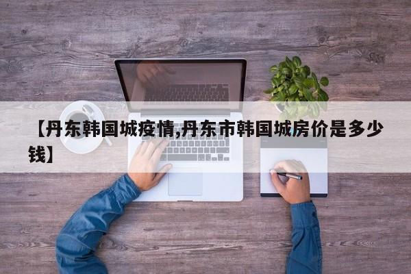 【丹东韩国城疫情,丹东市韩国城房价是多少钱】