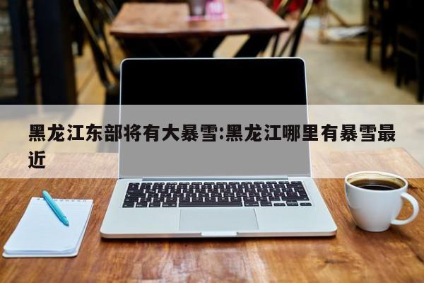黑龙江东部将有大暴雪:黑龙江哪里有暴雪最近