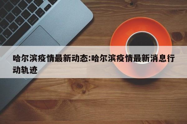 哈尔滨疫情最新动态:哈尔滨疫情最新消息行动轨迹