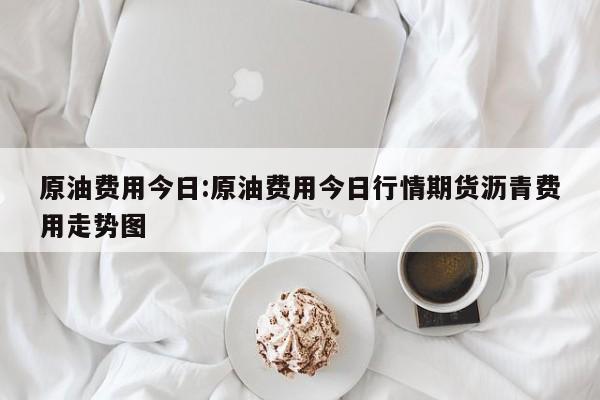 原油费用今日:原油费用今日行情期货沥青费用走势图