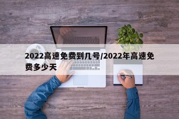 2022高速免费到几号/2022年高速免费多少天