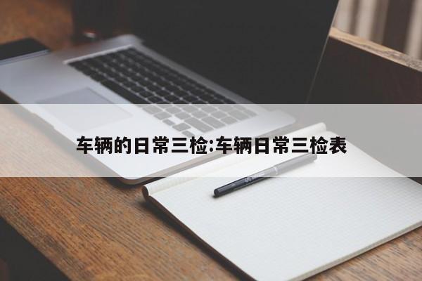 车辆的日常三检:车辆日常三检表