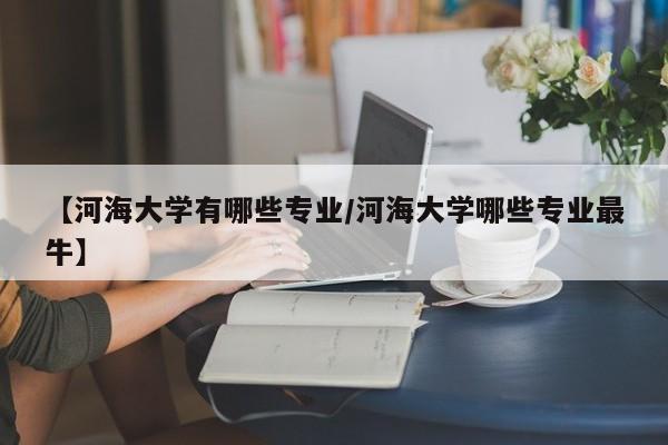 【河海大学有哪些专业/河海大学哪些专业最牛】