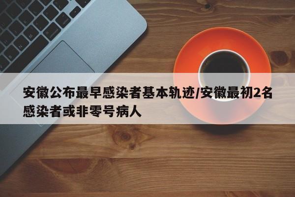 安徽公布最早感染者基本轨迹/安徽最初2名感染者或非零号病人