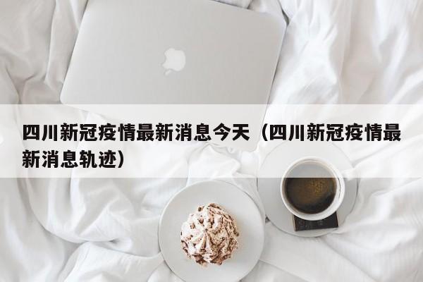 四川新冠疫情最新消息今天（四川新冠疫情最新消息轨迹）
