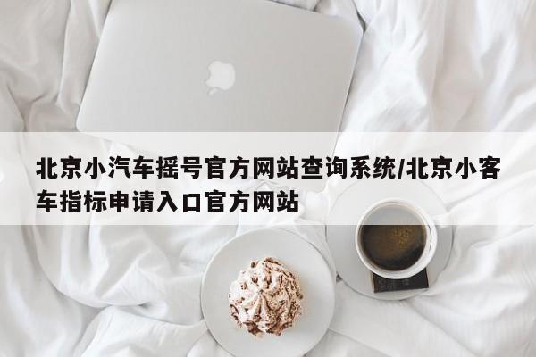 北京小汽车摇号官方网站查询系统/北京小客车指标申请入口官方网站