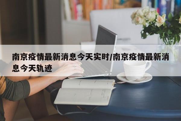 南京疫情最新消息今天实时/南京疫情最新消息今天轨迹