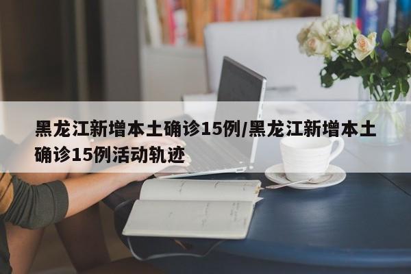 黑龙江新增本土确诊15例/黑龙江新增本土确诊15例活动轨迹