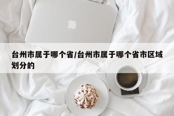 台州市属于哪个省/台州市属于哪个省市区域划分的