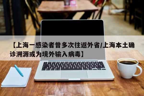 【上海一感染者曾多次往返外省/上海本土确诊溯源或为境外输入病毒】