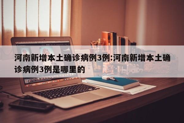 河南新增本土确诊病例3例:河南新增本土确诊病例3例是哪里的