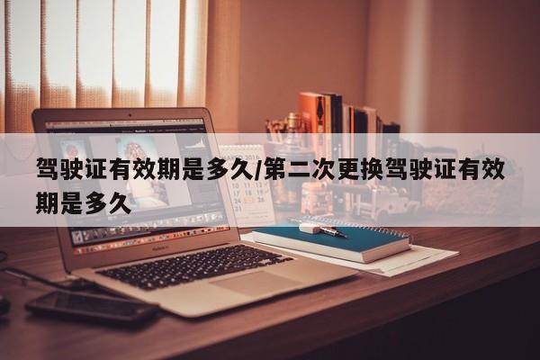 驾驶证有效期是多久/第二次更换驾驶证有效期是多久
