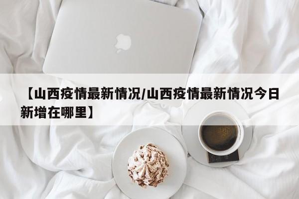 【山西疫情最新情况/山西疫情最新情况今日新增在哪里】