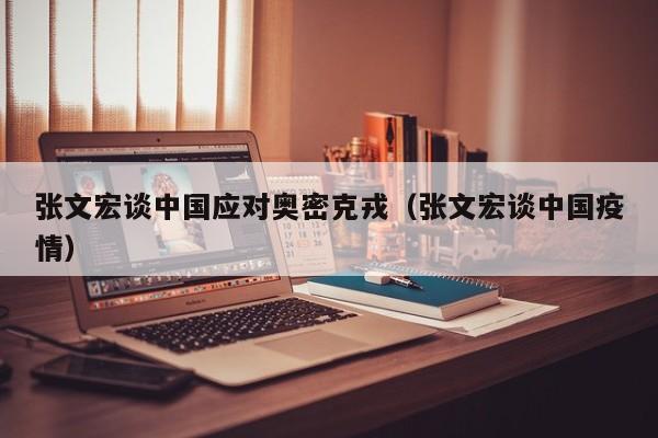 张文宏谈中国应对奥密克戎（张文宏谈中国疫情）